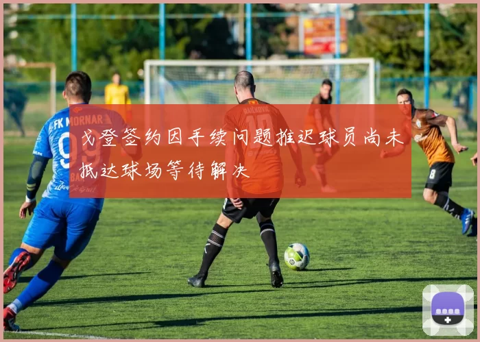 戈登签约因手续问题推迟球员尚未抵达球场等待解决