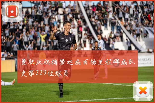曼联庆祝梅努达成百场里程碑成队史第229位球员