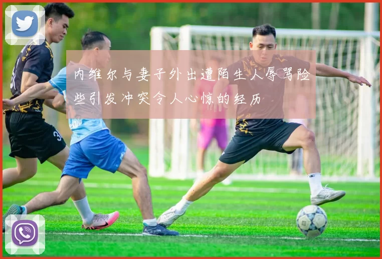 内维尔与妻子外出遭陌生人辱骂险些引发冲突令人心惊的经历