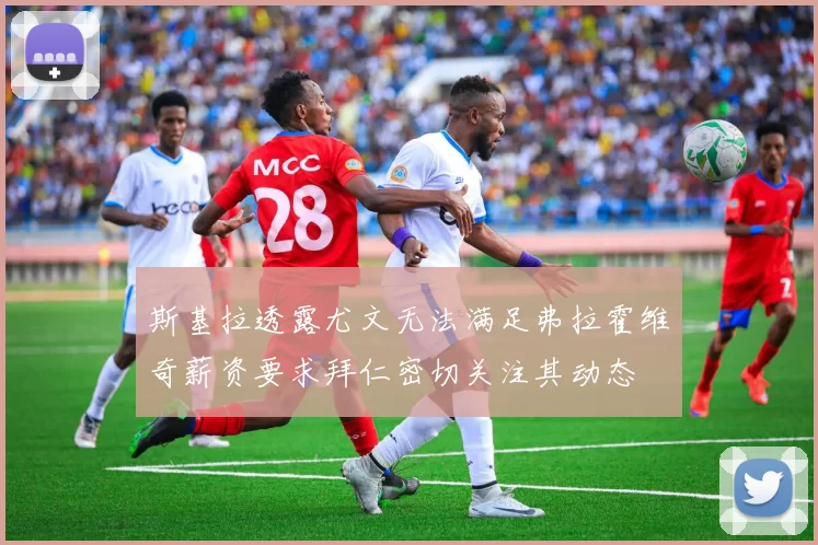 斯基拉透露尤文无法满足弗拉霍维奇薪资要求拜仁密切关注其动态