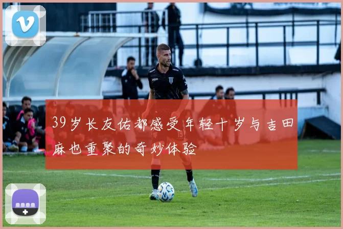 39岁长友佑都感受年轻十岁与吉田麻也重聚的奇妙体验