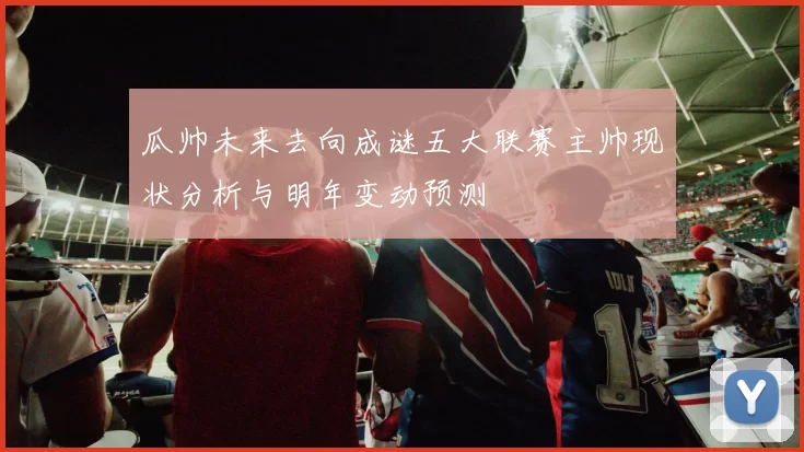 瓜帅未来去向成谜五大联赛主帅现状分析与明年变动预测