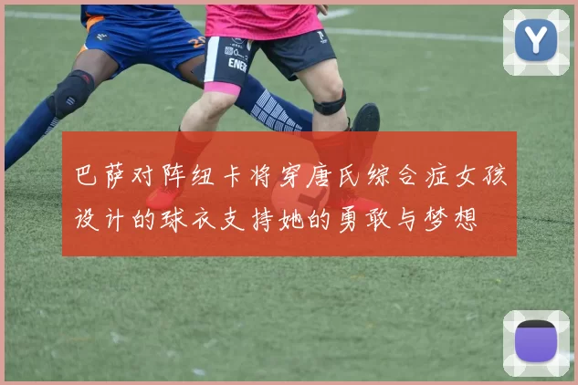 巴萨对阵纽卡将穿唐氏综合症女孩设计的球衣支持她的勇敢与梦想