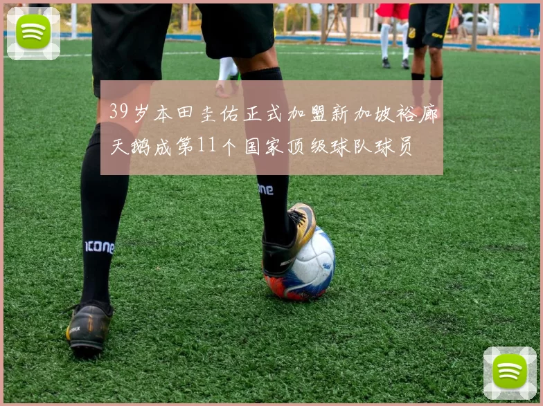 39岁本田圭佑正式加盟新加坡裕廊天鹅成第11个国家顶级球队球员