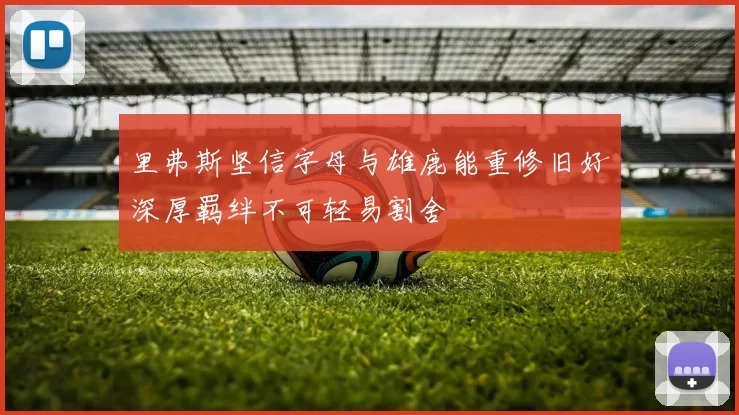 里弗斯坚信字母与雄鹿能重修旧好深厚羁绊不可轻易割舍