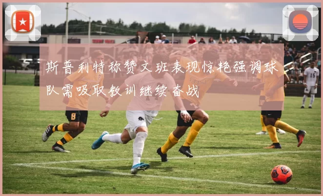 斯普利特称赞文班表现惊艳强调球队需吸取教训继续奋战