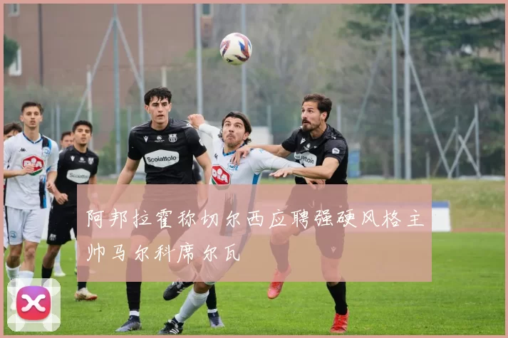 阿邦拉霍称切尔西应聘强硬风格主帅马尔科席尔瓦