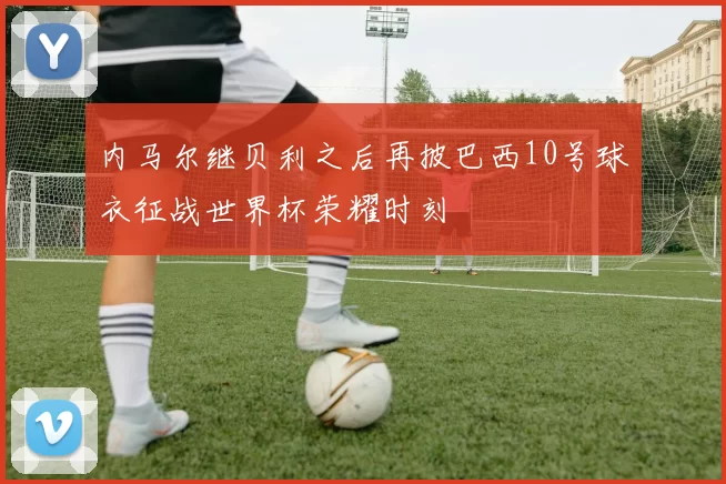 内马尔继贝利之后再披巴西10号球衣征战世界杯荣耀时刻
