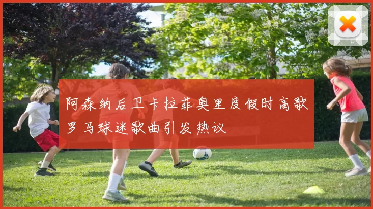 阿森纳后卫卡拉菲奥里度假时高歌罗马球迷歌曲引发热议
