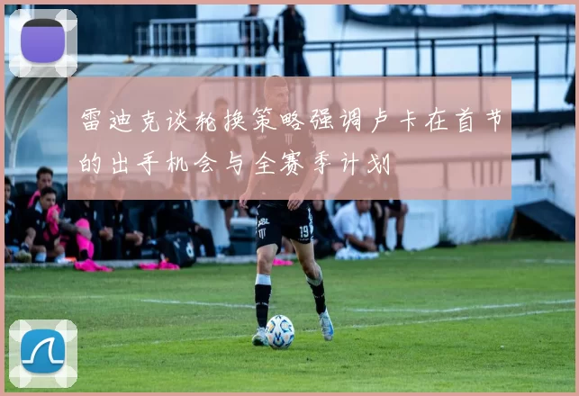 雷迪克谈轮换策略强调卢卡在首节的出手机会与全赛季计划
