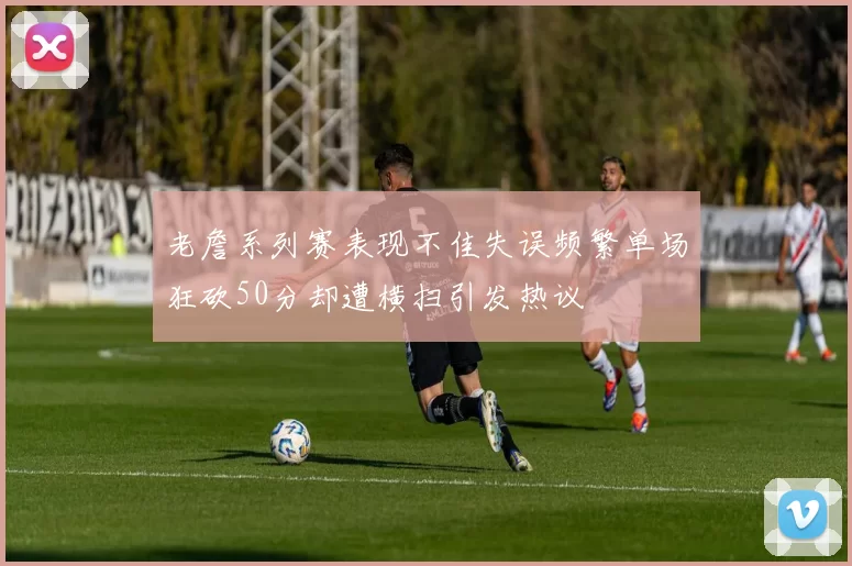 老詹系列赛表现不佳失误频繁单场狂砍50分却遭横扫引发热议