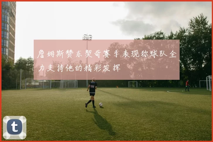詹姆斯赞东契奇赛季表现称球队全力支持他的精彩发挥