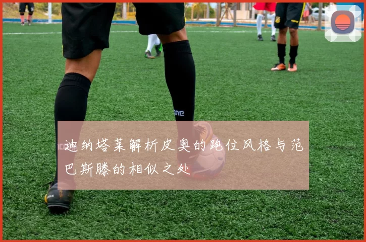 迪纳塔莱解析皮奥的跑位风格与范巴斯滕的相似之处