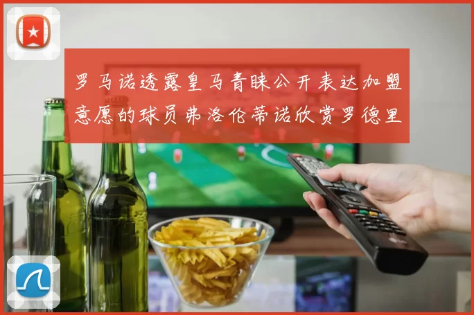 罗马诺透露皇马青睐公开表达加盟意愿的球员弗洛伦蒂诺欣赏罗德里
