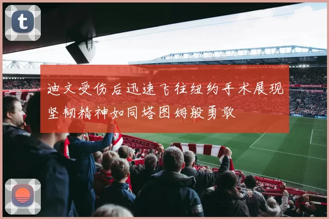 迪文受伤后迅速飞往纽约手术展现坚韧精神如同塔图姆般勇敢