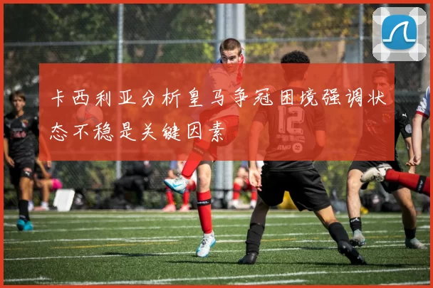 卡西利亚分析皇马争冠困境强调状态不稳是关键因素